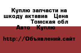 Куплю запчасти на шкоду актавиа › Цена ­ 1000-1500 - Томская обл. Авто » Куплю   
